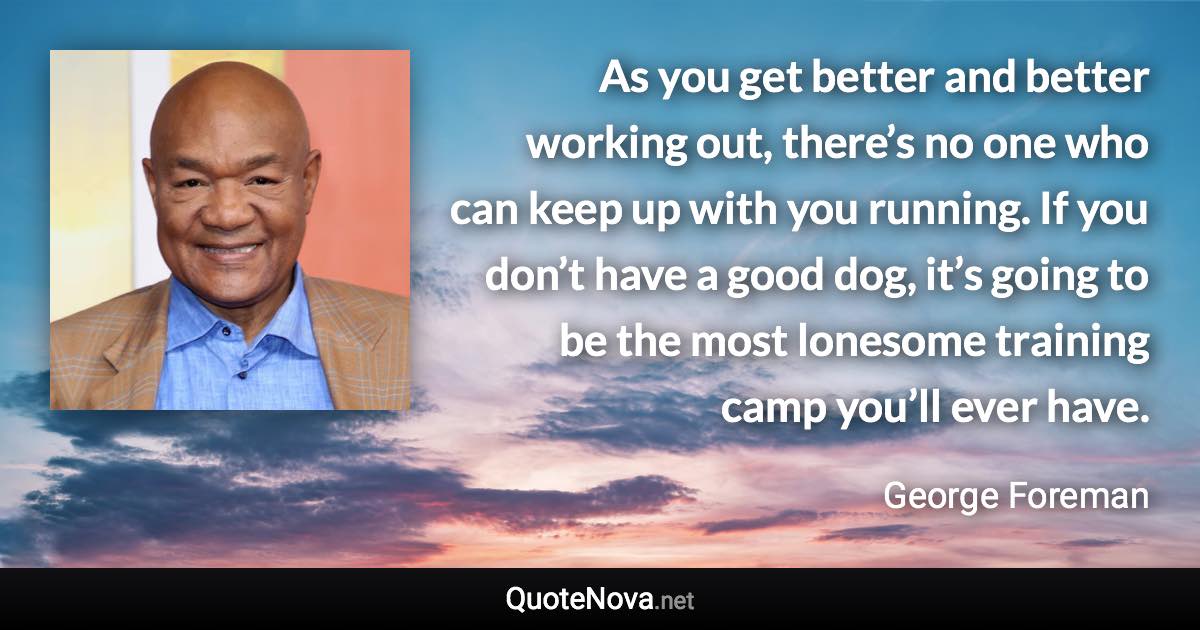 As you get better and better working out, there’s no one who can keep up with you running. If you don’t have a good dog, it’s going to be the most lonesome training camp you’ll ever have. - George Foreman quote