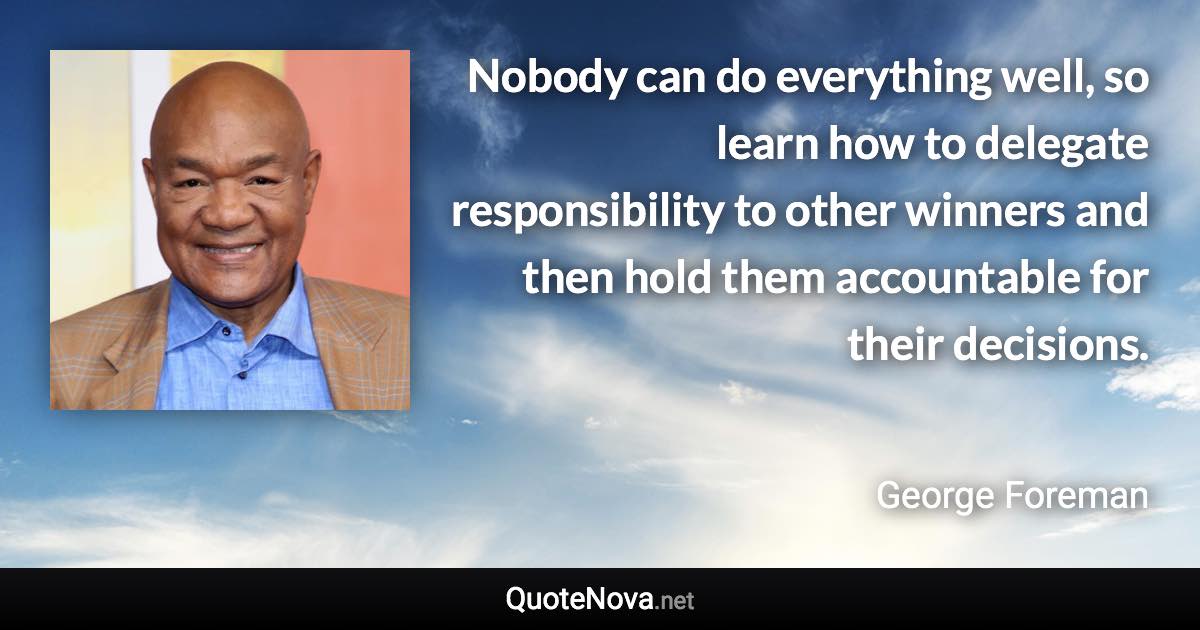 Nobody can do everything well, so learn how to delegate responsibility to other winners and then hold them accountable for their decisions. - George Foreman quote