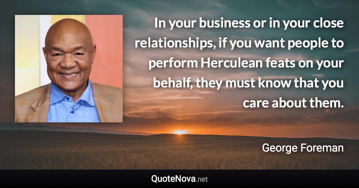 In your business or in your close relationships, if you want people to perform Herculean feats on your behalf, they must know that you care about them. - George Foreman quote