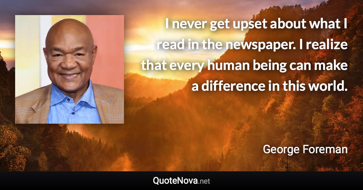 I never get upset about what I read in the newspaper. I realize that every human being can make a difference in this world. - George Foreman quote