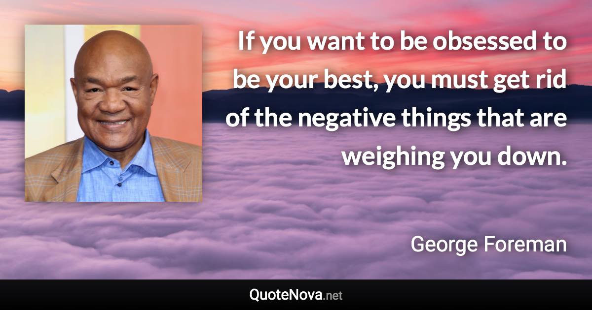 If you want to be obsessed to be your best, you must get rid of the negative things that are weighing you down. - George Foreman quote