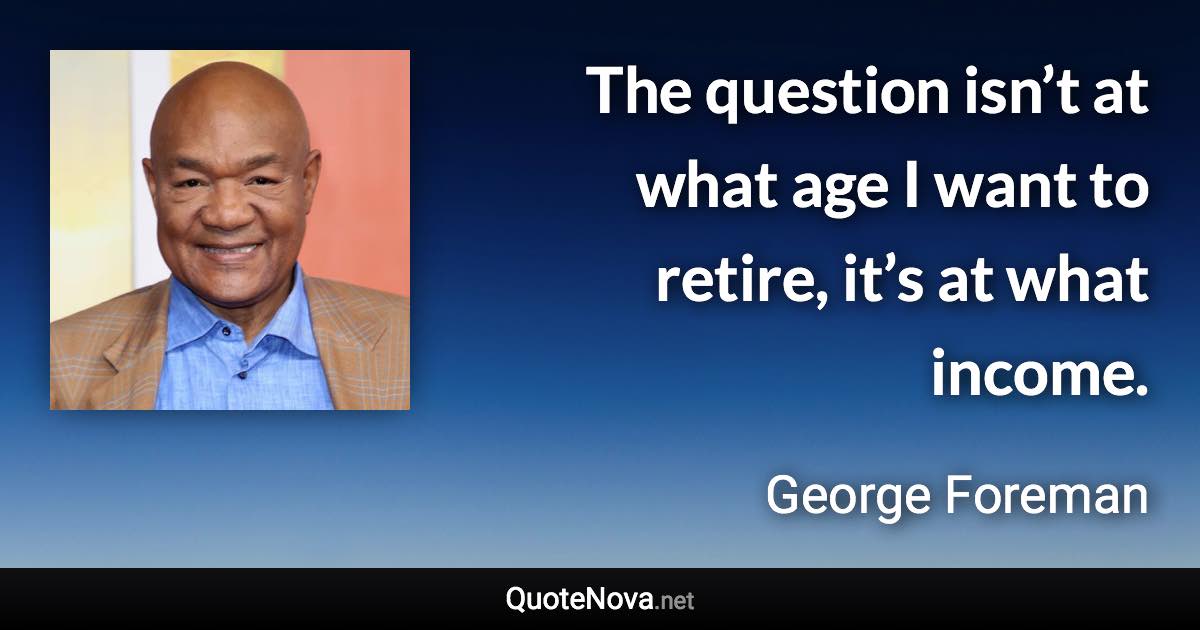 The question isn’t at what age I want to retire, it’s at what income. - George Foreman quote