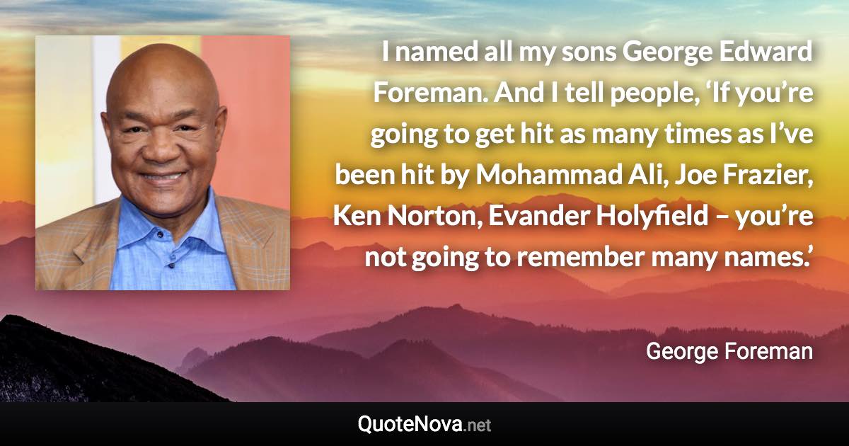 I named all my sons George Edward Foreman. And I tell people, ‘If you’re going to get hit as many times as I’ve been hit by Mohammad Ali, Joe Frazier, Ken Norton, Evander Holyfield – you’re not going to remember many names.’ - George Foreman quote