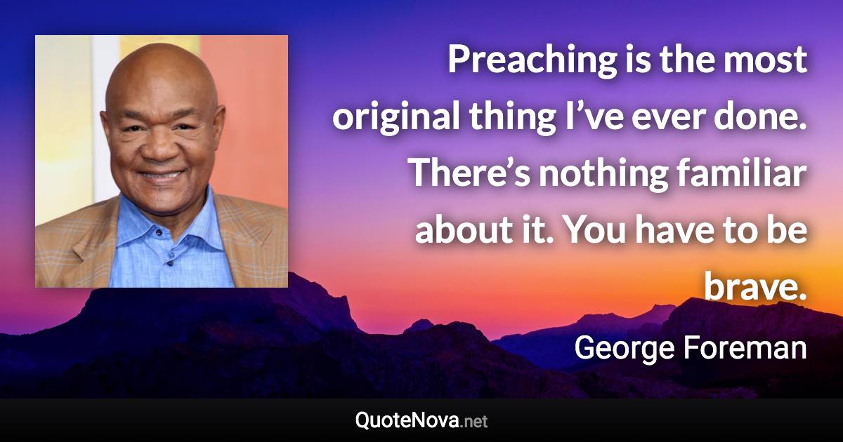 Preaching is the most original thing I’ve ever done. There’s nothing familiar about it. You have to be brave. - George Foreman quote