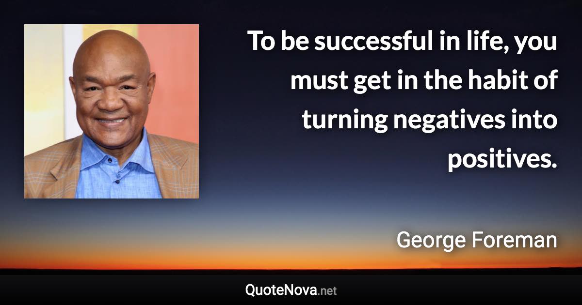 To be successful in life, you must get in the habit of turning negatives into positives. - George Foreman quote
