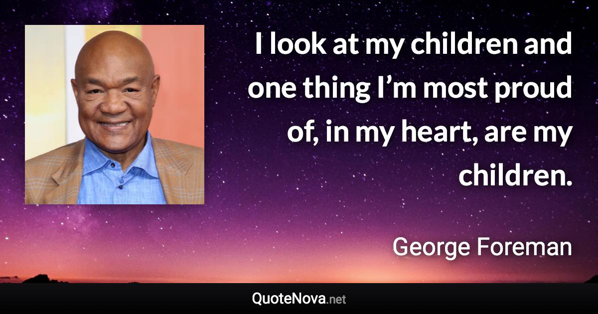 I look at my children and one thing I’m most proud of, in my heart, are my children. - George Foreman quote