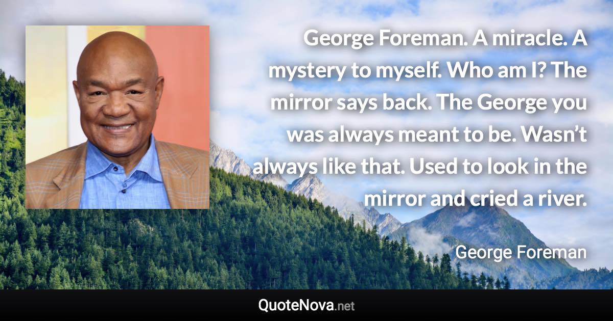 George Foreman. A miracle. A mystery to myself. Who am I? The mirror says back. The George you was always meant to be. Wasn’t always like that. Used to look in the mirror and cried a river. - George Foreman quote