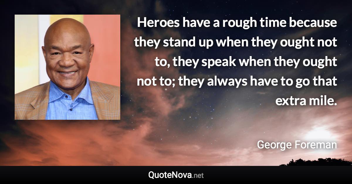 Heroes have a rough time because they stand up when they ought not to, they speak when they ought not to; they always have to go that extra mile. - George Foreman quote