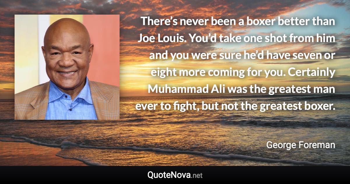 There’s never been a boxer better than Joe Louis. You’d take one shot from him and you were sure he’d have seven or eight more coming for you. Certainly Muhammad Ali was the greatest man ever to fight, but not the greatest boxer. - George Foreman quote