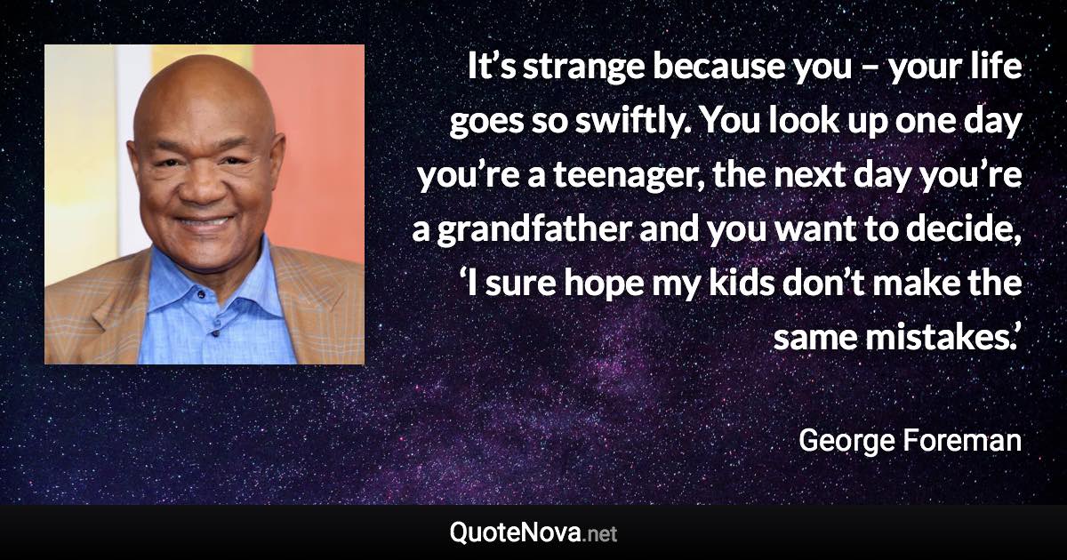 It’s strange because you – your life goes so swiftly. You look up one day you’re a teenager, the next day you’re a grandfather and you want to decide, ‘I sure hope my kids don’t make the same mistakes.’ - George Foreman quote