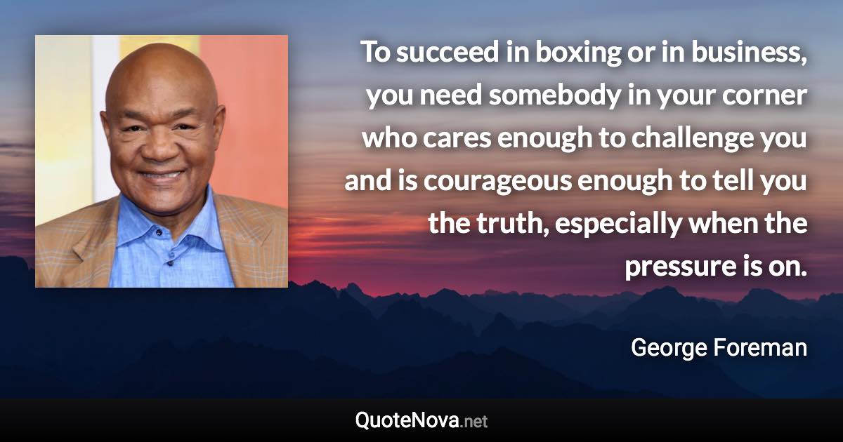 To succeed in boxing or in business, you need somebody in your corner who cares enough to challenge you and is courageous enough to tell you the truth, especially when the pressure is on. - George Foreman quote
