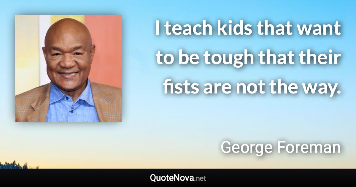 I teach kids that want to be tough that their fists are not the way. - George Foreman quote