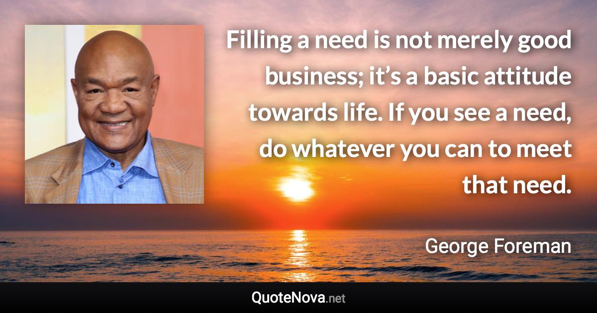 Filling a need is not merely good business; it’s a basic attitude towards life. If you see a need, do whatever you can to meet that need. - George Foreman quote