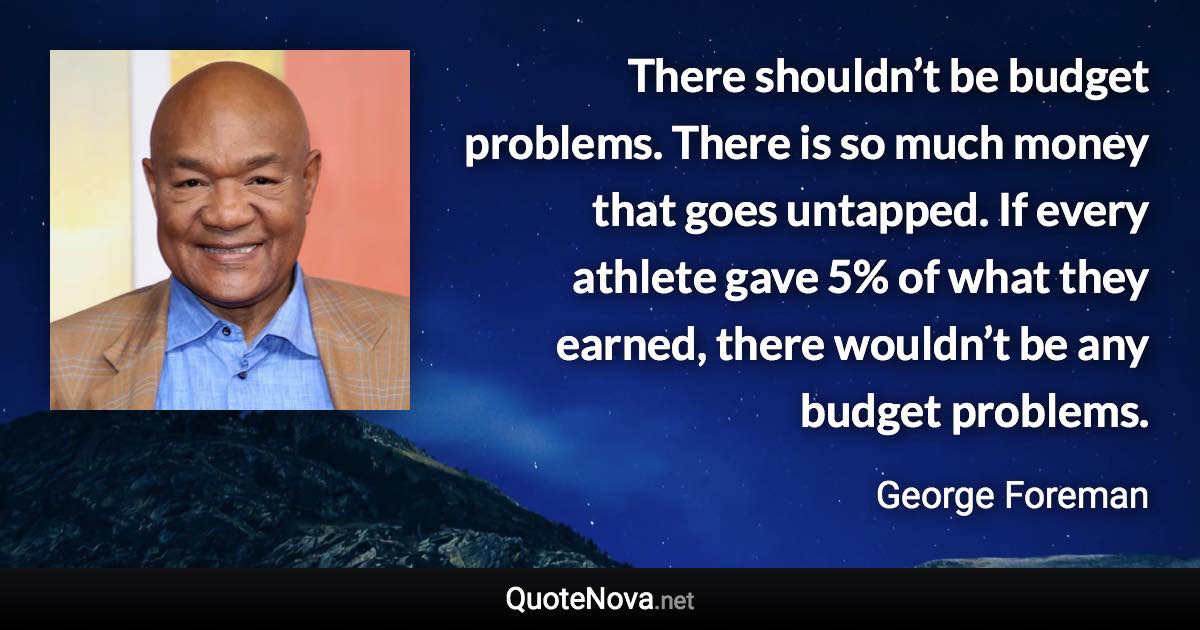 There shouldn’t be budget problems. There is so much money that goes untapped. If every athlete gave 5% of what they earned, there wouldn’t be any budget problems. - George Foreman quote