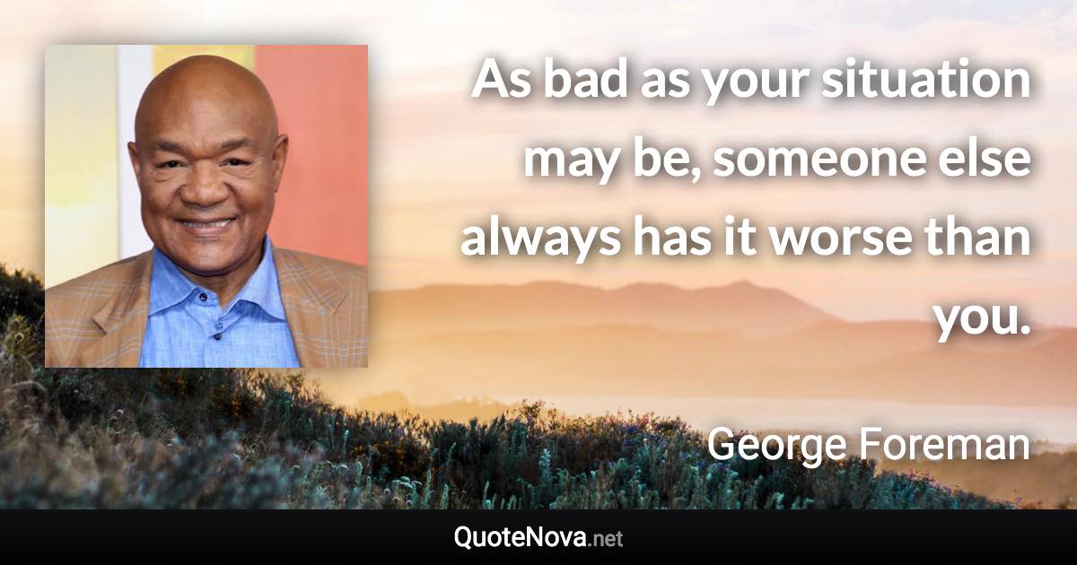 As bad as your situation may be, someone else always has it worse than you. - George Foreman quote