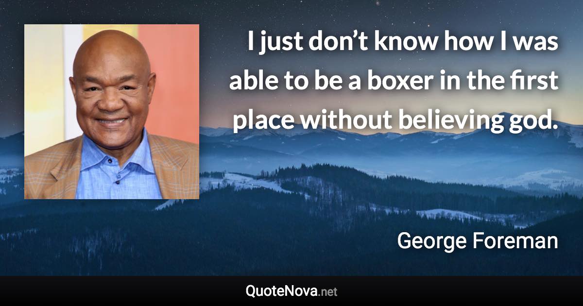 I just don’t know how I was able to be a boxer in the first place without believing god. - George Foreman quote