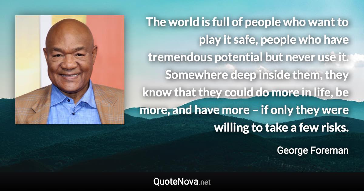 The world is full of people who want to play it safe, people who have tremendous potential but never use it. Somewhere deep inside them, they know that they could do more in life, be more, and have more – if only they were willing to take a few risks. - George Foreman quote