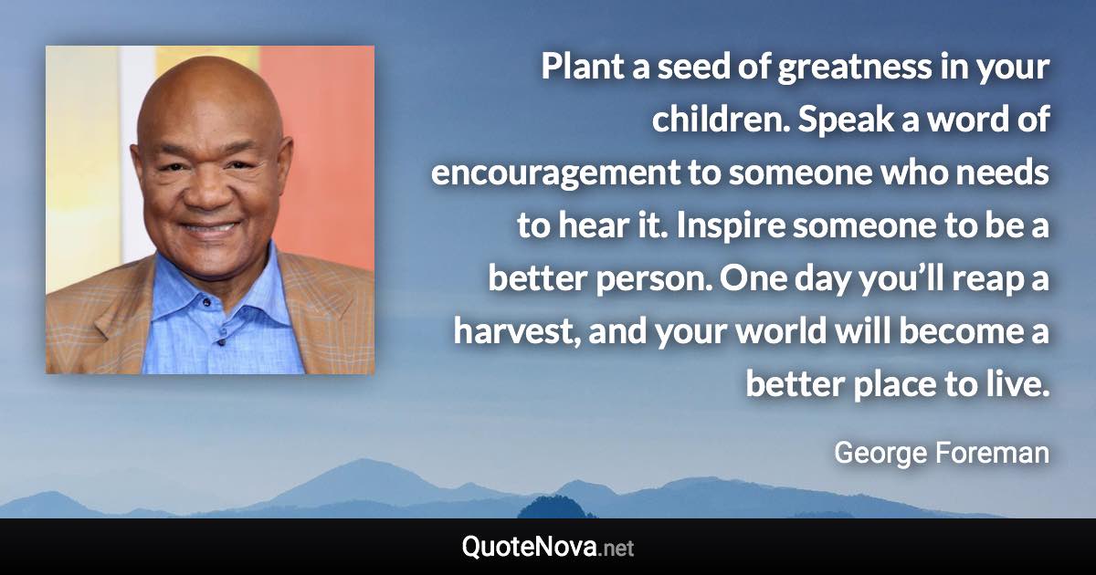 Plant a seed of greatness in your children. Speak a word of encouragement to someone who needs to hear it. Inspire someone to be a better person. One day you’ll reap a harvest, and your world will become a better place to live. - George Foreman quote