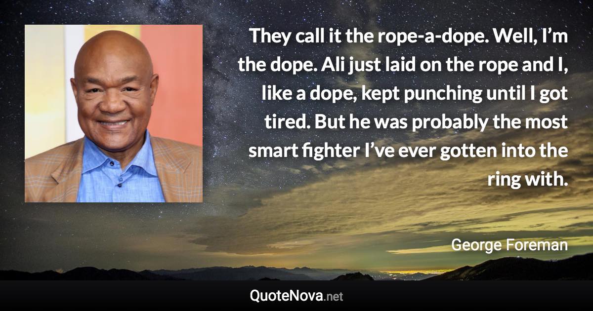 They call it the rope-a-dope. Well, I’m the dope. Ali just laid on the rope and I, like a dope, kept punching until I got tired. But he was probably the most smart fighter I’ve ever gotten into the ring with. - George Foreman quote