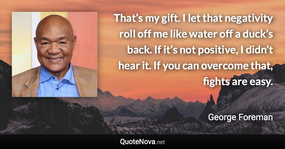 That’s my gift. I let that negativity roll off me like water off a duck’s back. If it’s not positive, I didn’t hear it. If you can overcome that, fights are easy. - George Foreman quote