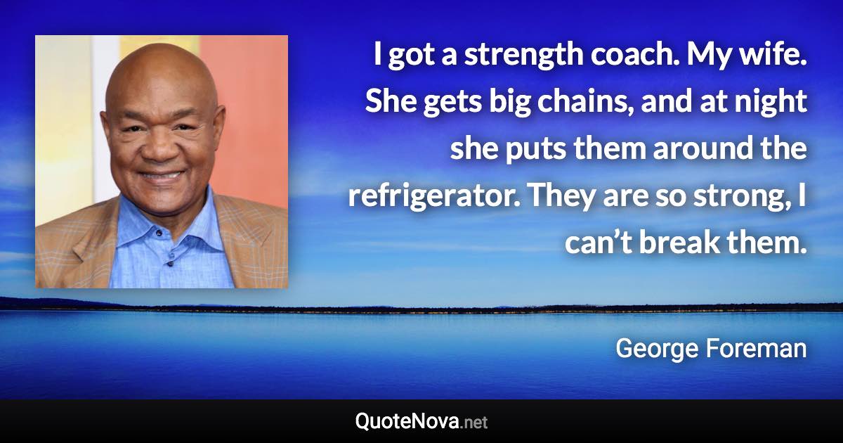 I got a strength coach. My wife. She gets big chains, and at night she puts them around the refrigerator. They are so strong, I can’t break them. - George Foreman quote