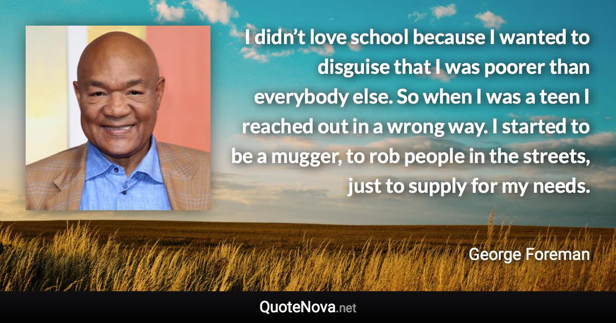 I didn’t love school because I wanted to disguise that I was poorer than everybody else. So when I was a teen I reached out in a wrong way. I started to be a mugger, to rob people in the streets, just to supply for my needs. - George Foreman quote