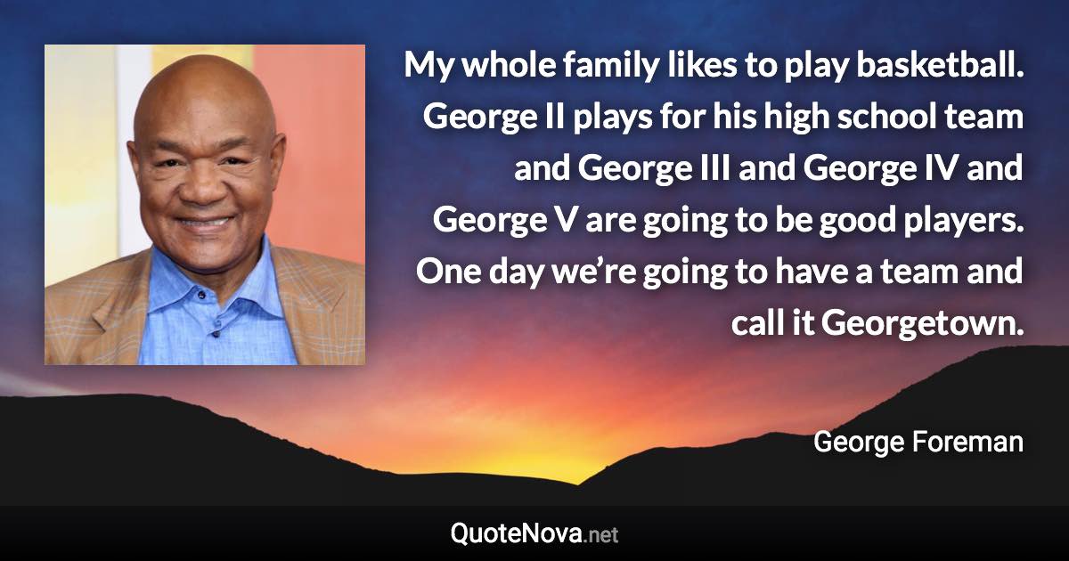 My whole family likes to play basketball. George II plays for his high school team and George III and George IV and George V are going to be good players. One day we’re going to have a team and call it Georgetown. - George Foreman quote