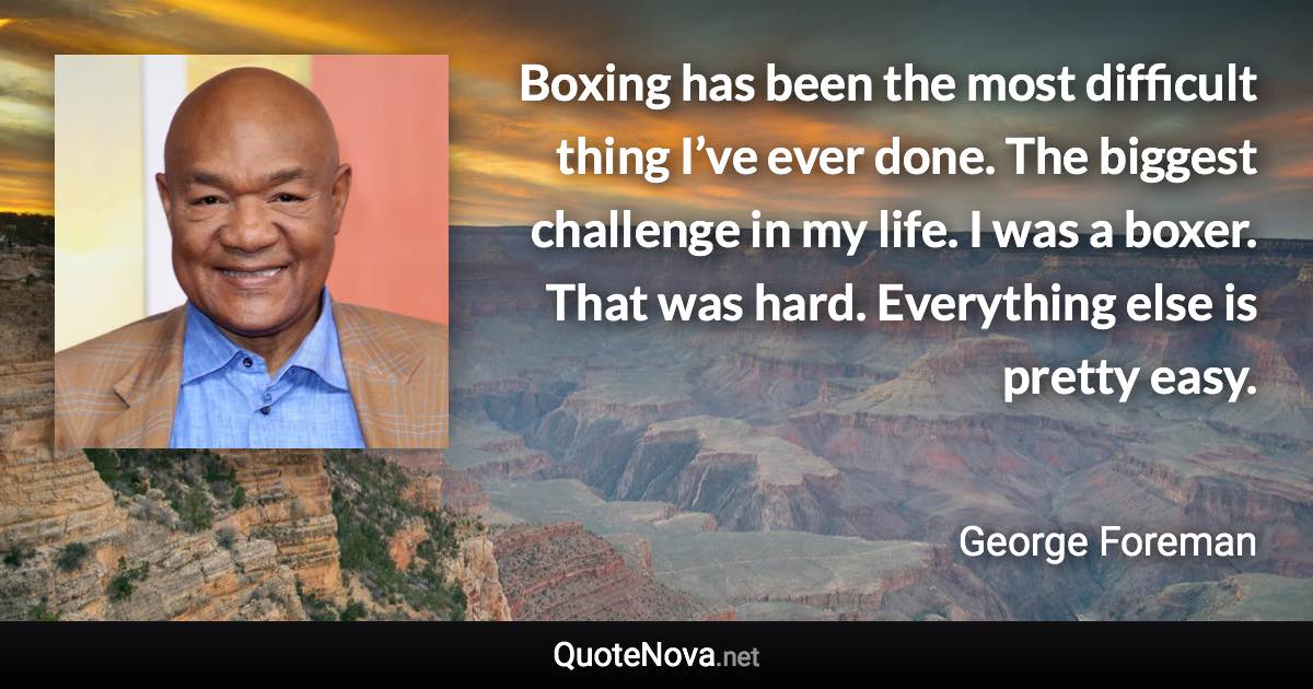 Boxing has been the most difficult thing I’ve ever done. The biggest challenge in my life. I was a boxer. That was hard. Everything else is pretty easy. - George Foreman quote