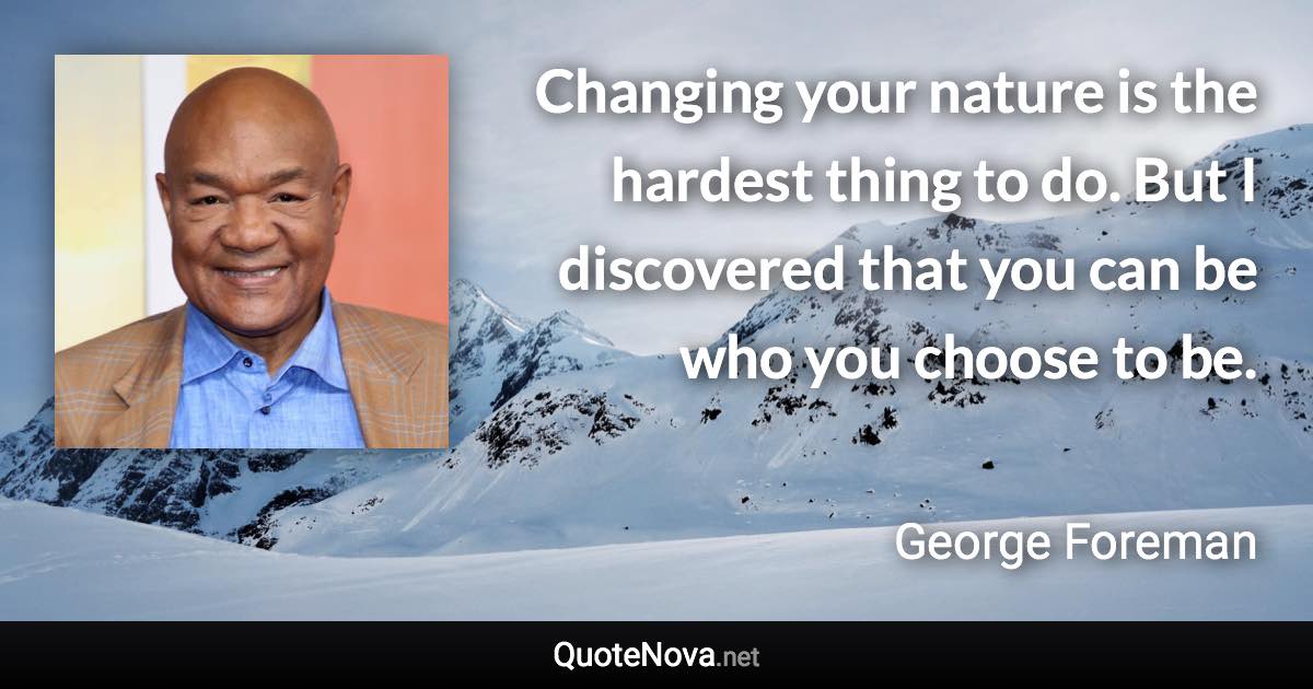 Changing your nature is the hardest thing to do. But I discovered that you can be who you choose to be. - George Foreman quote