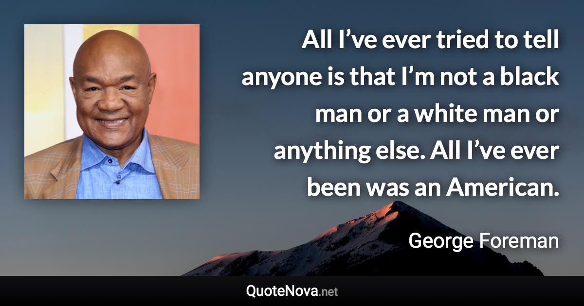 All I’ve ever tried to tell anyone is that I’m not a black man or a white man or anything else. All I’ve ever been was an American. - George Foreman quote