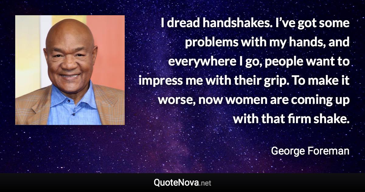 I dread handshakes. I’ve got some problems with my hands, and everywhere I go, people want to impress me with their grip. To make it worse, now women are coming up with that firm shake. - George Foreman quote