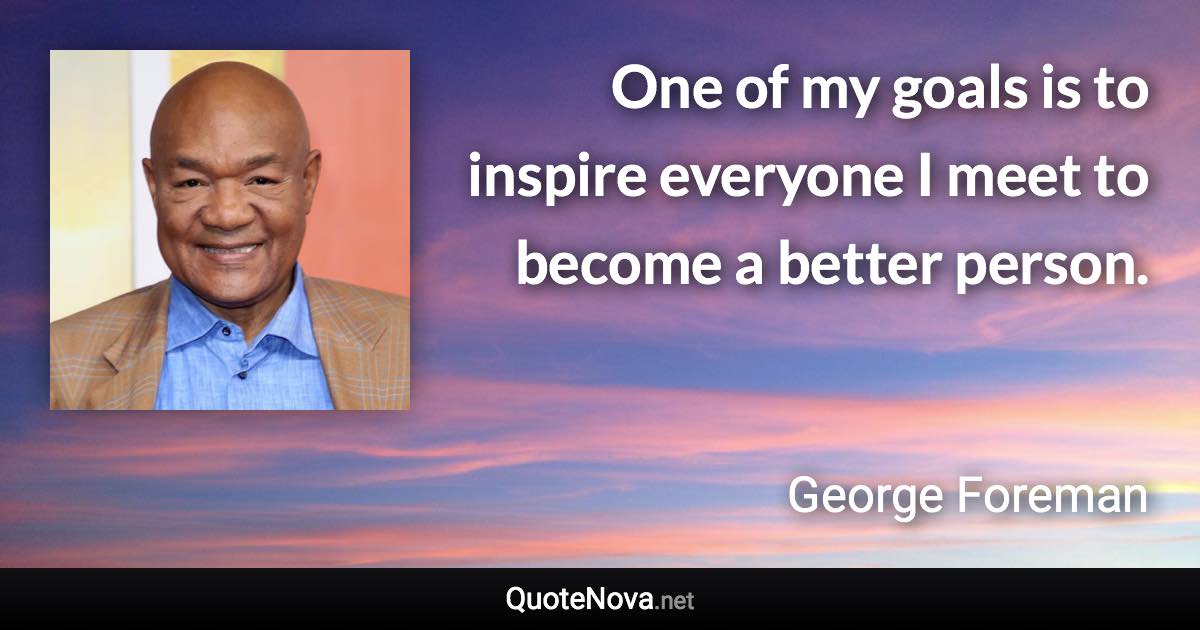 One of my goals is to inspire everyone I meet to become a better person. - George Foreman quote