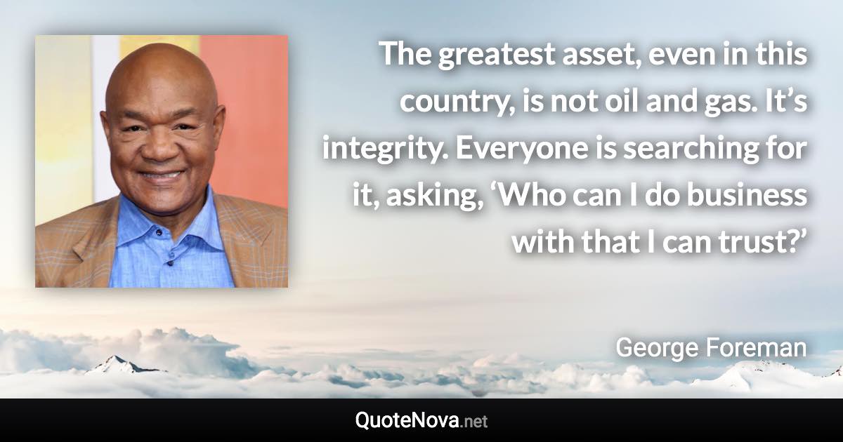 The greatest asset, even in this country, is not oil and gas. It’s integrity. Everyone is searching for it, asking, ‘Who can I do business with that I can trust?’ - George Foreman quote