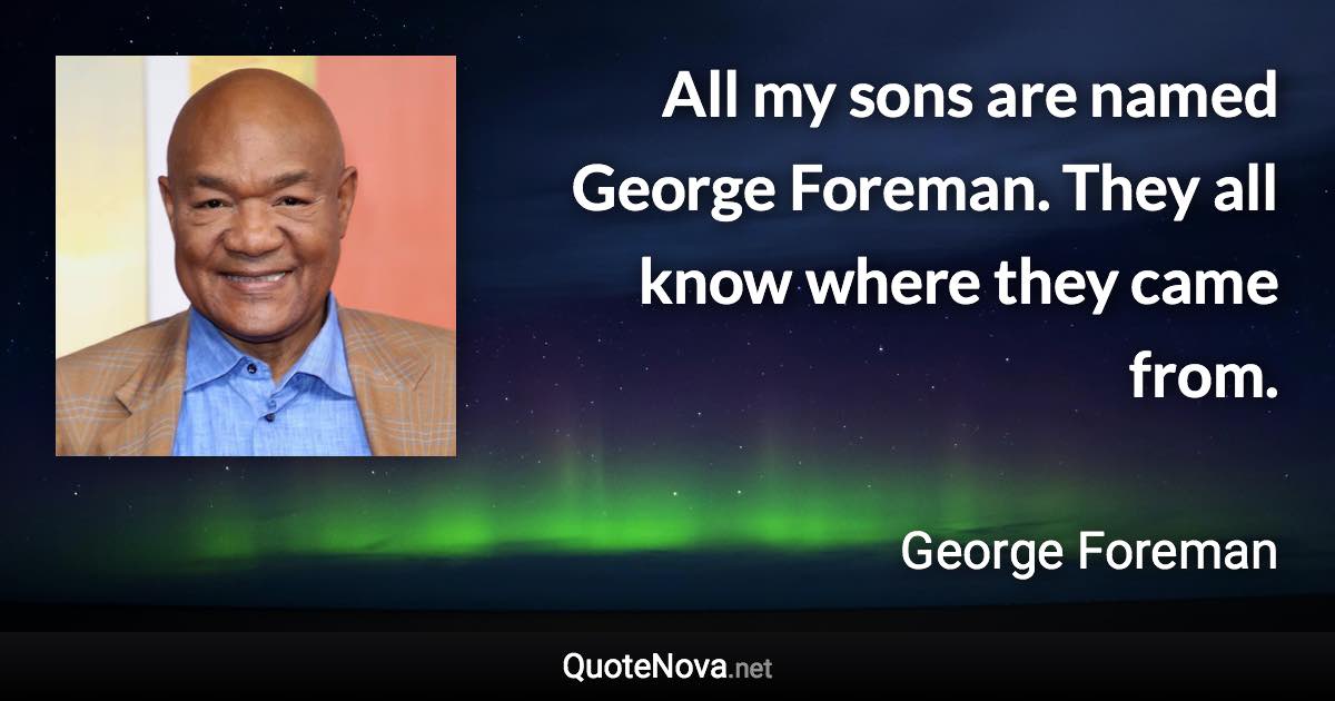 All my sons are named George Foreman. They all know where they came from. - George Foreman quote