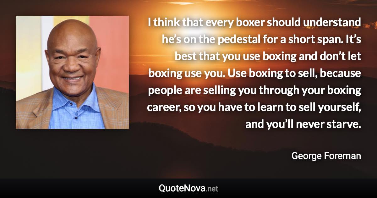 I think that every boxer should understand he’s on the pedestal for a short span. It’s best that you use boxing and don’t let boxing use you. Use boxing to sell, because people are selling you through your boxing career, so you have to learn to sell yourself, and you’ll never starve. - George Foreman quote