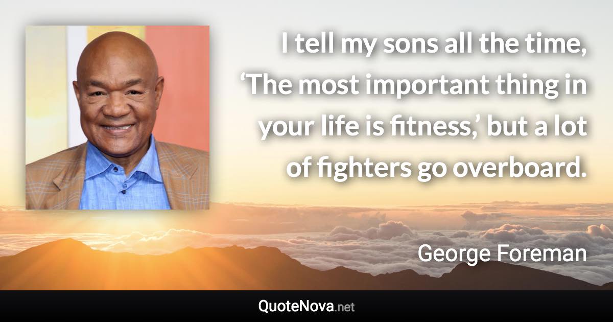 I tell my sons all the time, ‘The most important thing in your life is fitness,’ but a lot of fighters go overboard. - George Foreman quote