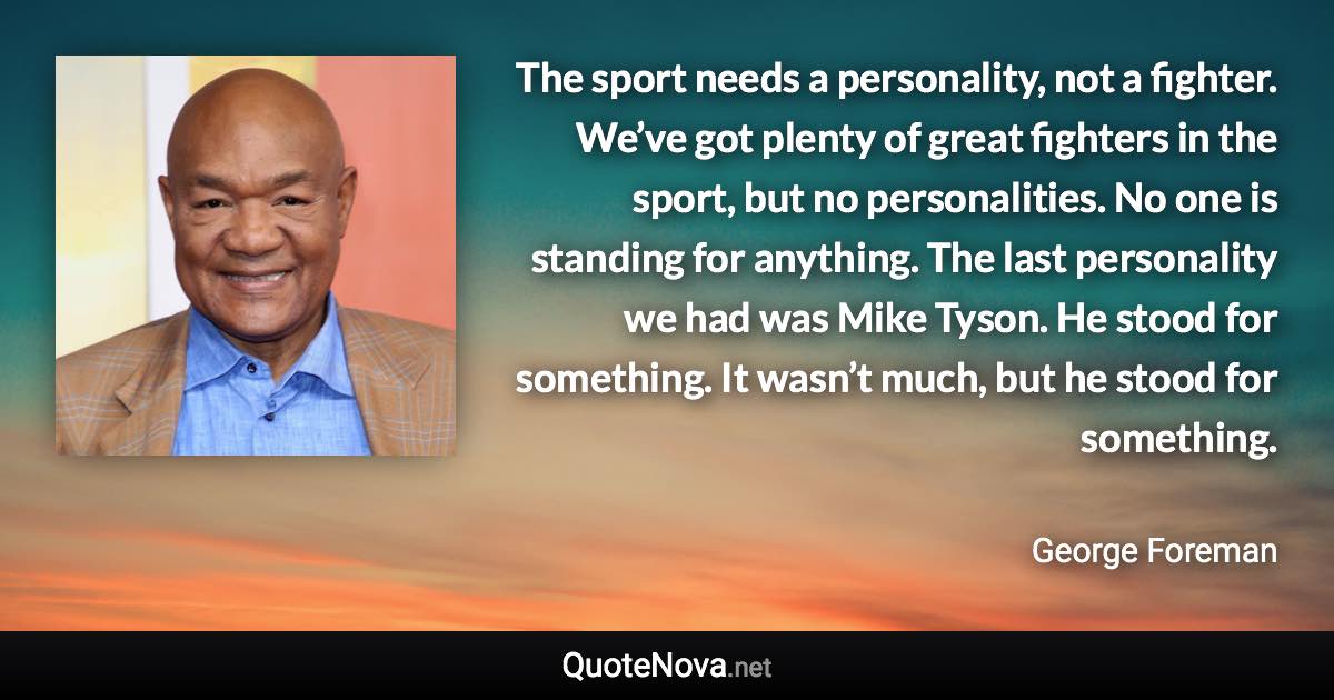 The sport needs a personality, not a fighter. We’ve got plenty of great fighters in the sport, but no personalities. No one is standing for anything. The last personality we had was Mike Tyson. He stood for something. It wasn’t much, but he stood for something. - George Foreman quote