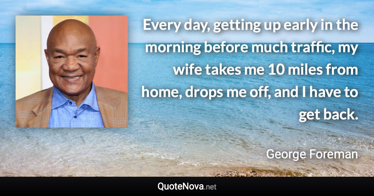 Every day, getting up early in the morning before much traffic, my wife takes me 10 miles from home, drops me off, and I have to get back. - George Foreman quote