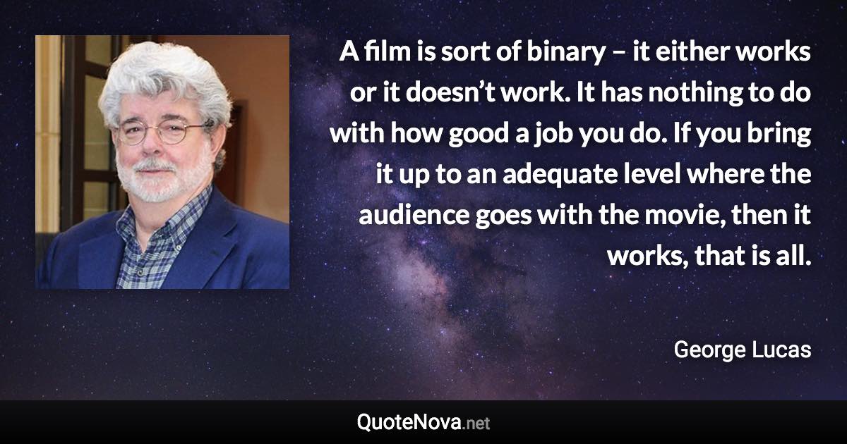 A film is sort of binary – it either works or it doesn’t work. It has nothing to do with how good a job you do. If you bring it up to an adequate level where the audience goes with the movie, then it works, that is all. - George Lucas quote