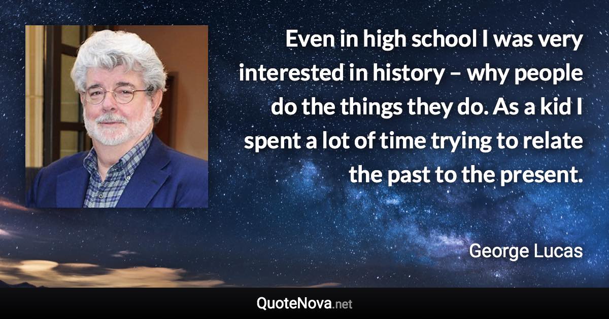 Even in high school I was very interested in history – why people do the things they do. As a kid I spent a lot of time trying to relate the past to the present. - George Lucas quote