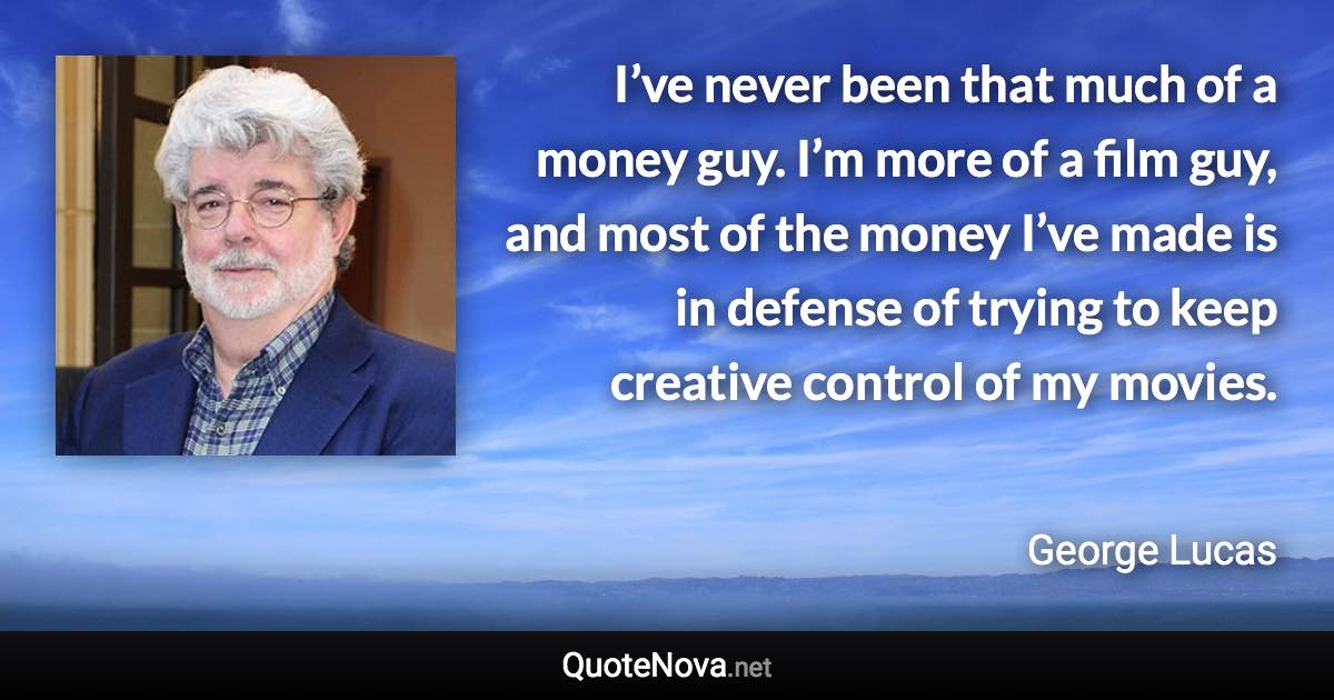 I’ve never been that much of a money guy. I’m more of a film guy, and most of the money I’ve made is in defense of trying to keep creative control of my movies. - George Lucas quote