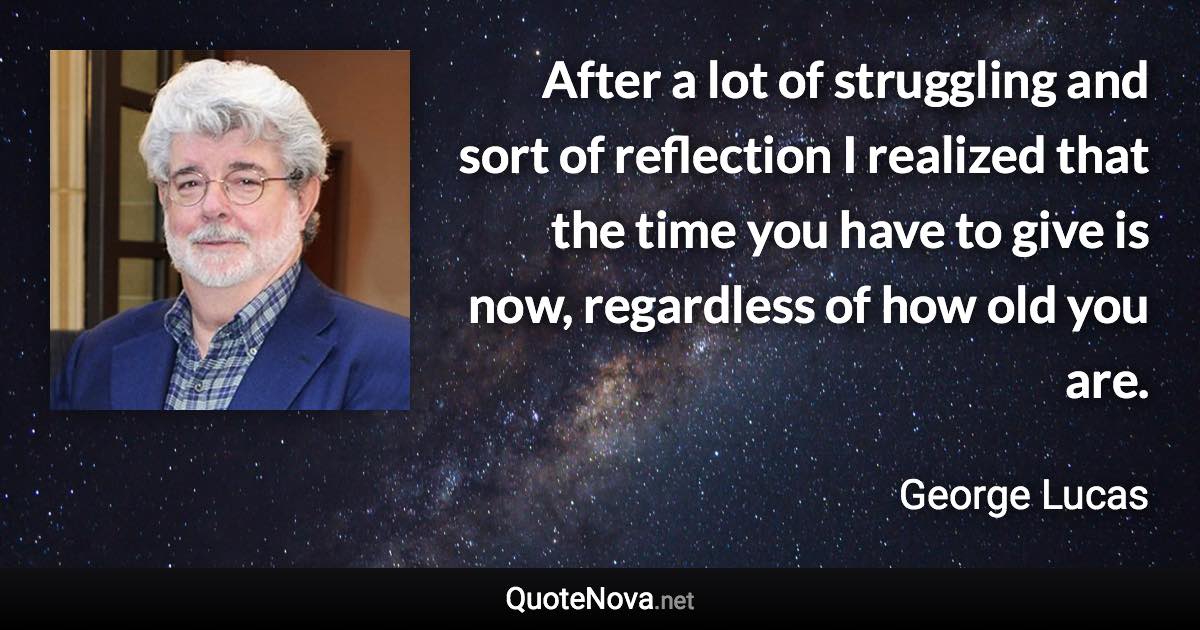 After a lot of struggling and sort of reflection I realized that the time you have to give is now, regardless of how old you are. - George Lucas quote