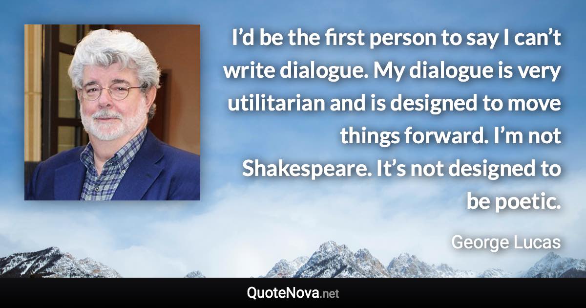 I’d be the first person to say I can’t write dialogue. My dialogue is very utilitarian and is designed to move things forward. I’m not Shakespeare. It’s not designed to be poetic. - George Lucas quote