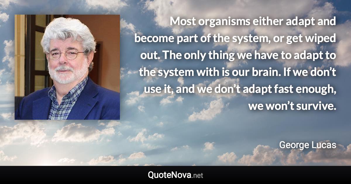 Most organisms either adapt and become part of the system, or get wiped out. The only thing we have to adapt to the system with is our brain. If we don’t use it, and we don’t adapt fast enough, we won’t survive. - George Lucas quote