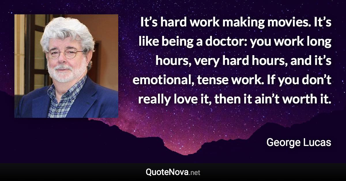 It’s hard work making movies. It’s like being a doctor: you work long hours, very hard hours, and it’s emotional, tense work. If you don’t really love it, then it ain’t worth it. - George Lucas quote