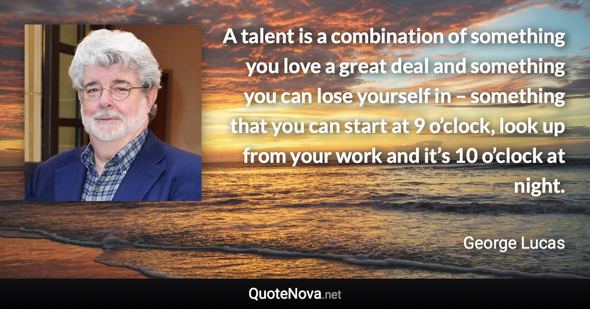 A talent is a combination of something you love a great deal and something you can lose yourself in – something that you can start at 9 o’clock, look up from your work and it’s 10 o’clock at night. - George Lucas quote