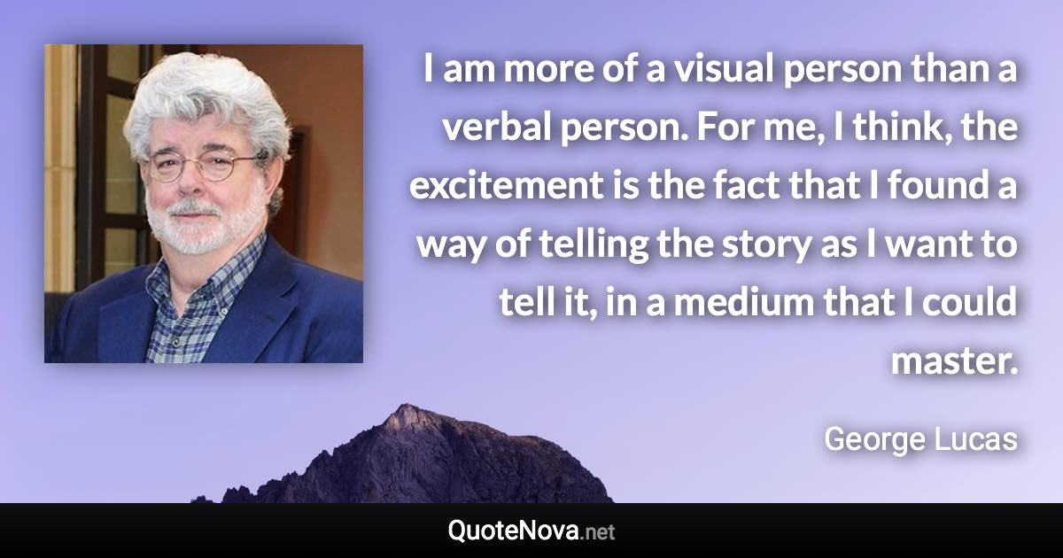 I am more of a visual person than a verbal person. For me, I think, the excitement is the fact that I found a way of telling the story as I want to tell it, in a medium that I could master. - George Lucas quote