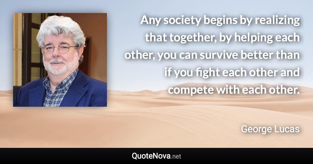 Any society begins by realizing that together, by helping each other, you can survive better than if you fight each other and compete with each other. - George Lucas quote