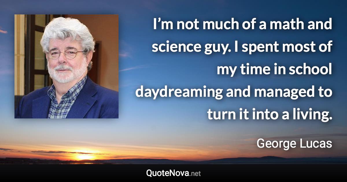 I’m not much of a math and science guy. I spent most of my time in school daydreaming and managed to turn it into a living. - George Lucas quote