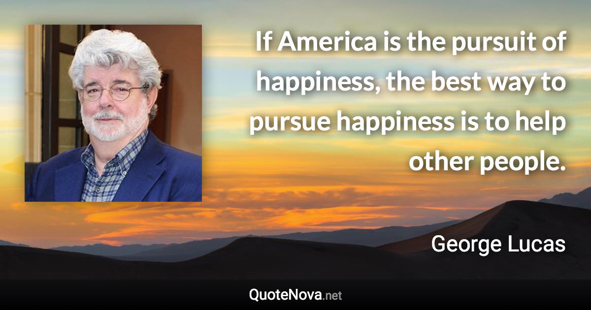 If America is the pursuit of happiness, the best way to pursue happiness is to help other people. - George Lucas quote